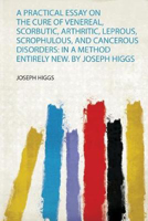 Picture of A Practical Essay on the Cure of Venereal, Scorbutic, Arthritic, Leprous, Scrophulous, and Cancerous Disorders: in a Method Entirely New. by Joseph Higgs